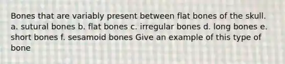 Bones that are variably present between flat bones of the skull. a. sutural bones b. flat bones c. irregular bones d. long bones e. short bones f. sesamoid bones Give an example of this type of bone