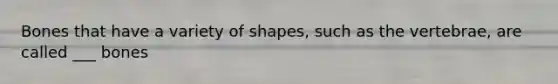 Bones that have a variety of shapes, such as the vertebrae, are called ___ bones