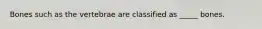 Bones such as the vertebrae are classified as _____ bones.