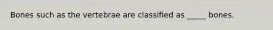 Bones such as the vertebrae are classified as _____ bones.