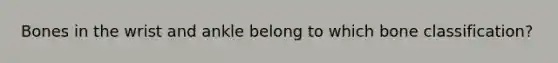 Bones in the wrist and ankle belong to which bone classification?