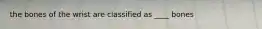 the bones of the wrist are classified as ____ bones