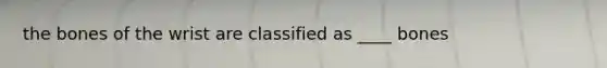 the bones of the wrist are classified as ____ bones