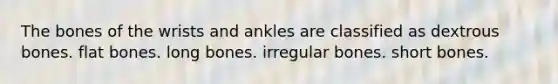 The bones of the wrists and ankles are classified as dextrous bones. flat bones. long bones. irregular bones. short bones.