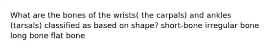 What are the bones of the wrists( the carpals) and ankles (tarsals) classified as based on shape? short-bone irregular bone long bone flat bone