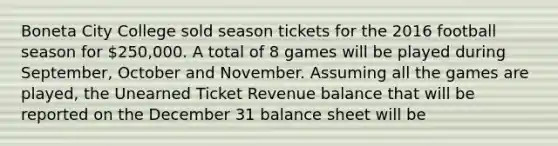 Boneta City College sold season tickets for the 2016 football season for 250,000. A total of 8 games will be played during September, October and November. Assuming all the games are played, the Unearned Ticket Revenue balance that will be reported on the December 31 balance sheet will be