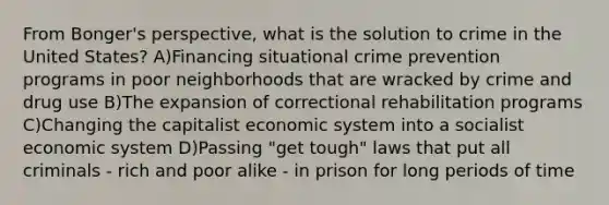 From Bonger's perspective, what is the solution to crime in the United States? A)Financing situational crime prevention programs in poor neighborhoods that are wracked by crime and drug use B)The expansion of correctional rehabilitation programs C)Changing the capitalist economic system into a socialist economic system D)Passing "get tough" laws that put all criminals - rich and poor alike - in prison for long periods of time