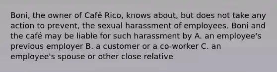 Boni, the owner of Café Rico, knows about, but does not take any action to prevent, the sexual harassment of employees. Boni and the café may be liable for such harassment by A. an employee's previous employer B. a customer or a co-worker C. an employee's spouse or other close relative