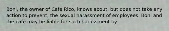 Boni, the owner of Café Rico, knows about, but does not take any action to prevent, the sexual harassment of employees. Boni and the café may be liable for such harassment by