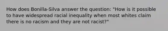 How does Bonilla-Silva answer the question: "How is it possible to have widespread racial inequality when most whites claim there is no racism and they are not racist?"