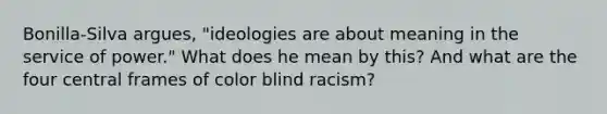 Bonilla-Silva argues, "ideologies are about meaning in the service of power." What does he mean by this? And what are the four central frames of color blind racism?