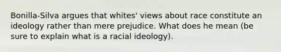 Bonilla-Silva argues that whites' views about race constitute an ideology rather than mere prejudice. What does he mean (be sure to explain what is a racial ideology).