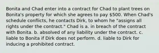 Bonita and Chad enter into a contract for Chad to plant trees on Bonita's property for which she agrees to pay 500. When Chad's schedule conflicts, he contacts Dirk, to whom he "assigns all rights under the contract." Chad is a. in breach of the contract with Bonita. b. absolved of any liability under the contract. c. liable to Bonita if Dirk does not perform. d. liable to Dirk for inducing a prohibited contract.