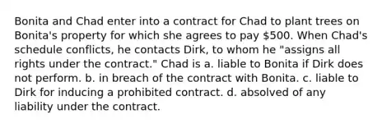 Bonita and Chad enter into a contract for Chad to plant trees on Bonita's property for which she agrees to pay 500. When Chad's schedule conflicts, he contacts Dirk, to whom he "assigns all rights under the contract." Chad is a. liable to Bonita if Dirk does not perform. b. in breach of the contract with Bonita. c. liable to Dirk for inducing a prohibited contract. d. absolved of any liability under the contract.