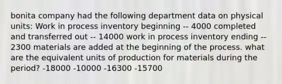 bonita company had the following department data on physical units: Work in process inventory beginning -- 4000 completed and transferred out -- 14000 work in process inventory ending -- 2300 materials are added at the beginning of the process. what are the equivalent units of production for materials during the period? -18000 -10000 -16300 -15700