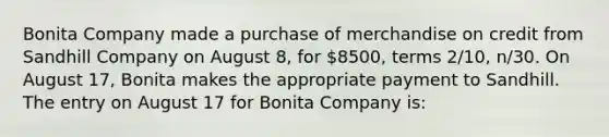 Bonita Company made a purchase of merchandise on credit from Sandhill Company on August 8, for 8500, terms 2/10, n/30. On August 17, Bonita makes the appropriate payment to Sandhill. The entry on August 17 for Bonita Company is: