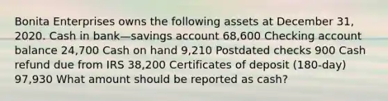 Bonita Enterprises owns the following assets at December 31, 2020. Cash in bank—savings account 68,600 Checking account balance 24,700 Cash on hand 9,210 Postdated checks 900 Cash refund due from IRS 38,200 Certificates of deposit (180-day) 97,930 What amount should be reported as cash?