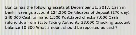 Bonita has the following assets at December 31, 2017. Cash in bank—savings account 124,200 Certificates of deposit (270-day) 248,000 Cash on hand 1,500 Postdated checks 7,000 Cash refund due from State Taxing Authority 33,000 Checking account balance 10,800 What amount should be reported as cash?