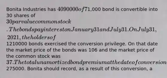 Bonita Industries has 4090000 of 7% convertible bonds outstanding. Each1,000 bond is convertible into 30 shares of 30 par value common stock. The bonds pay interest on January 31 and July 31. On July 31, 2021, the holders of1210000 bonds exercised the conversion privilege. On that date the market price of the bonds was 106 and the market price of the common stock was 37. The total unamortized bond premium at the date of conversion was275000. Bonita should record, as a result of this conversion, a