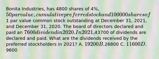 Bonita Industries, has 4800 shares of 4%, 50 par value, cumulative preferred stock and 100000 shares of1 par value common stock outstanding at December 31, 2021, and December 31, 2020. The board of directors declared and paid an 7600 dividend in 2020. In 2021,43700 of dividends are declared and paid. What are the dividends received by the preferred stockholders in 2021? A. 19200 B.26800 C. 11600 D.9600