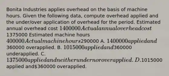 Bonita Industries applies overhead on the basis of machine hours. Given the following data, compute overhead applied and the under/over application of overhead for the period. Estimated annual overhead cost 1400000 Actual annual overhead cost1375000 Estimated machine hours 400000 Actual machine hours290000 A. 1400000 applied and360000 overapplied. B. 1015000 applied and360000 underapplied. C. 1375000 applied and neither under nor overapplied. D.1015000 applied and360000 overapplied.