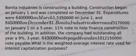 Bonita Industries is constructing a building. Construction began on January 1 and was completed on December 31. Expenditures were 6400000 on March 1,5350000 on June 1, and 8450000 on December 31. Bonita Industriesborrowed3170000 on January 1 on a 5-year, 11% note to help finance construction of the building. In addition, the company had outstanding all year a 9%, 3-year, 6430000 note payable and an 10%, 4-year,12150000 note payable.What is the weighted-average interest rate used for interest capitalization purposes?