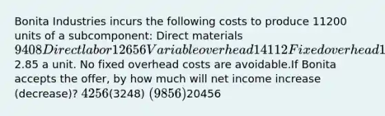 Bonita Industries incurs the following costs to produce 11200 units of a subcomponent: Direct materials9408 Direct labor 12656 Variable overhead 14112 Fixed overhead 16200 An outside supplier has offered to sell Bonita the subcomponent for2.85 a unit. No fixed overhead costs are avoidable.If Bonita accepts the offer, by how much will net income increase (decrease)? 4256(3248) (9856)20456