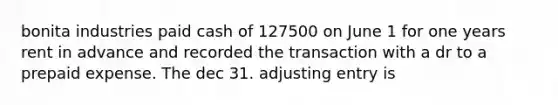 bonita industries paid cash of 127500 on June 1 for one years rent in advance and recorded the transaction with a dr to a prepaid expense. The dec 31. adjusting entry is