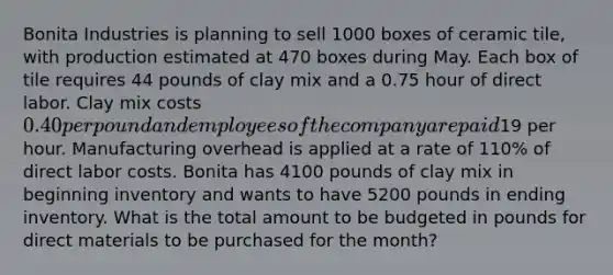 Bonita Industries is planning to sell 1000 boxes of ceramic tile, with production estimated at 470 boxes during May. Each box of tile requires 44 pounds of clay mix and a 0.75 hour of direct labor. Clay mix costs 0.40 per pound and employees of the company are paid19 per hour. Manufacturing overhead is applied at a rate of 110% of direct labor costs. Bonita has 4100 pounds of clay mix in beginning inventory and wants to have 5200 pounds in ending inventory. What is the total amount to be budgeted in pounds for direct materials to be purchased for the month?