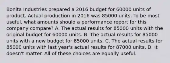 Bonita Industries prepared a 2016 budget for 60000 units of product. Actual production in 2016 was 85000 units. To be most useful, what amounts should a performance report for this company compare? A. The actual results for 85000 units with the original budget for 60000 units. B. The actual results for 85000 units with a new budget for 85000 units. C. The actual results for 85000 units with last year's actual results for 87000 units. D. It doesn't matter. All of these choices are equally useful.