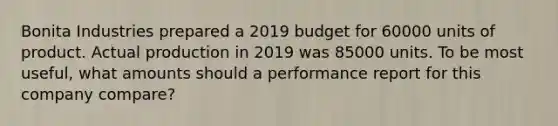 Bonita Industries prepared a 2019 budget for 60000 units of product. Actual production in 2019 was 85000 units. To be most useful, what amounts should a performance report for this company compare?