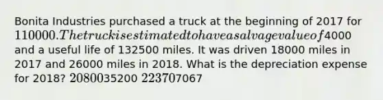 Bonita Industries purchased a truck at the beginning of 2017 for 110000. The truck is estimated to have a salvage value of4000 and a useful life of 132500 miles. It was driven 18000 miles in 2017 and 26000 miles in 2018. What is the depreciation expense for 2018? 2080035200 223707067