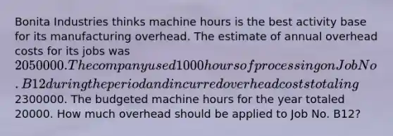 Bonita Industries thinks machine hours is the best activity base for its manufacturing overhead. The estimate of annual overhead costs for its jobs was 2050000. The company used 1000 hours of processing on Job No. B12 during the period and incurred overhead costs totaling2300000. The budgeted machine hours for the year totaled 20000. How much overhead should be applied to Job No. B12?