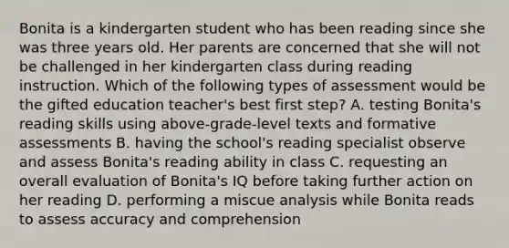 Bonita is a kindergarten student who has been reading since she was three years old. Her parents are concerned that she will not be challenged in her kindergarten class during reading instruction. Which of the following types of assessment would be the gifted education teacher's best first step? A. testing Bonita's reading skills using above-grade-level texts and formative assessments B. having the school's reading specialist observe and assess Bonita's reading ability in class C. requesting an overall evaluation of Bonita's IQ before taking further action on her reading D. performing a miscue analysis while Bonita reads to assess accuracy and comprehension