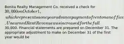 Bonita Realty Management Co. received a check for 30,000 on October 1, which represents a one year advance payment of rent on an office it rents to a client. Unearned Rent Revenue was increased for the full30,000. Financial statements are prepared on December 31. The appropriate adjustment to make on December 31 of the first year would be