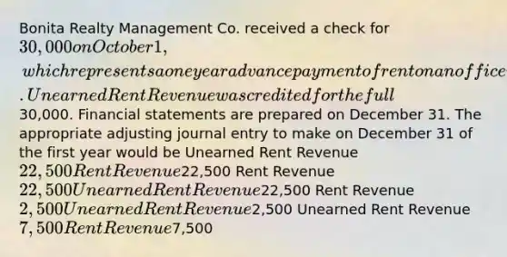 Bonita Realty Management Co. received a check for 30,000 on October 1, which represents a one year advance payment of rent on an office it rents to a client. Unearned Rent Revenue was credited for the full30,000. Financial statements are prepared on December 31. The appropriate adjusting journal entry to make on December 31 of the first year would be Unearned Rent Revenue 22,500 Rent Revenue22,500 Rent Revenue 22,500 Unearned Rent Revenue22,500 Rent Revenue 2,500 Unearned Rent Revenue2,500 Unearned Rent Revenue 7,500 Rent Revenue7,500