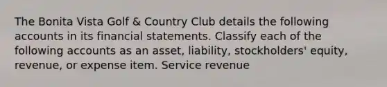 The Bonita Vista Golf & Country Club details the following accounts in its financial statements. Classify each of the following accounts as an asset, liability, stockholders' equity, revenue, or expense item. Service revenue