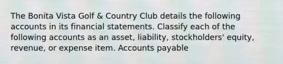 The Bonita Vista Golf & Country Club details the following accounts in its <a href='https://www.questionai.com/knowledge/kFBJaQCz4b-financial-statements' class='anchor-knowledge'>financial statements</a>. Classify each of the following accounts as an asset, liability, stockholders' equity, revenue, or expense item. <a href='https://www.questionai.com/knowledge/kWc3IVgYEK-accounts-payable' class='anchor-knowledge'>accounts payable</a>