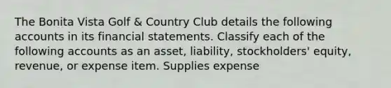 The Bonita Vista Golf & Country Club details the following accounts in its <a href='https://www.questionai.com/knowledge/kFBJaQCz4b-financial-statements' class='anchor-knowledge'>financial statements</a>. Classify each of the following accounts as an asset, liability, stockholders' equity, revenue, or expense item. Supplies expense