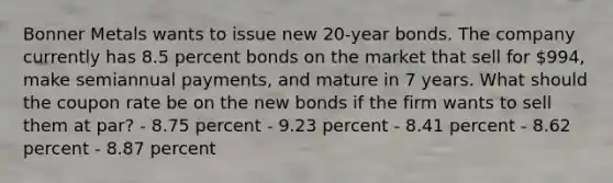 Bonner Metals wants to issue new 20-year bonds. The company currently has 8.5 percent bonds on the market that sell for 994, make semiannual payments, and mature in 7 years. What should the coupon rate be on the new bonds if the firm wants to sell them at par? - 8.75 percent - 9.23 percent - 8.41 percent - 8.62 percent - 8.87 percent