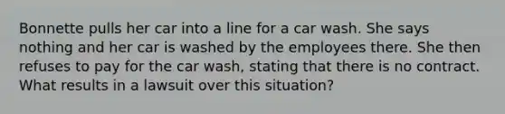 Bonnette pulls her car into a line for a car wash. She says nothing and her car is washed by the employees there. She then refuses to pay for the car wash, stating that there is no contract. What results in a lawsuit over this situation?