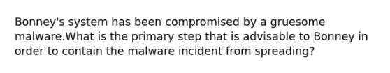 Bonney's system has been compromised by a gruesome malware.What is the primary step that is advisable to Bonney in order to contain the malware incident from spreading?