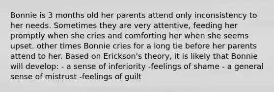 Bonnie is 3 months old her parents attend only inconsistency to her needs. Sometimes they are very attentive, feeding her promptly when she cries and comforting her when she seems upset. other times Bonnie cries for a long tie before her parents attend to her. Based on Erickson's theory, it is likely that Bonnie will develop: - a sense of inferiority -feelings of shame - a general sense of mistrust -feelings of guilt