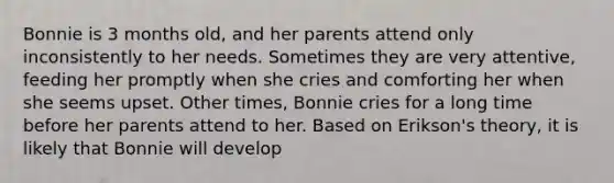 Bonnie is 3 months old, and her parents attend only inconsistently to her needs. Sometimes they are very attentive, feeding her promptly when she cries and comforting her when she seems upset. Other times, Bonnie cries for a long time before her parents attend to her. Based on Erikson's theory, it is likely that Bonnie will develop