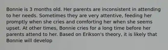 Bonnie is 3 months old. Her parents are inconsistent in attending to her needs. Sometimes they are very attentive, feeding her promptly when she cries and comforting her when she seems upset. At other times, Bonnie cries for a long time before her parents attend to her. Based on Erikson's theory, it is likely that Bonnie will develop