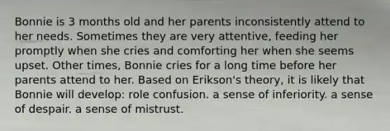 Bonnie is 3 months old and her parents inconsistently attend to her needs. Sometimes they are very attentive, feeding her promptly when she cries and comforting her when she seems upset. Other times, Bonnie cries for a long time before her parents attend to her. Based on Erikson's theory, it is likely that Bonnie will develop: role confusion. a sense of inferiority. a sense of despair. a sense of mistrust.