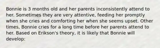 Bonnie is 3 months old and her parents inconsistently attend to her. Sometimes they are very attentive, feeding her promptly when she cries and comforting her when she seems upset. Other times, Bonnie cries for a long time before her parents attend to her. Based on Erikson's theory, it is likely that Bonnie will develop: