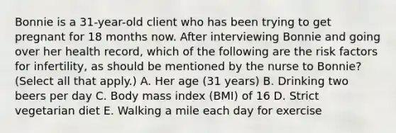 Bonnie is a 31-year-old client who has been trying to get pregnant for 18 months now. After interviewing Bonnie and going over her health record, which of the following are the risk factors for infertility, as should be mentioned by the nurse to Bonnie? (Select all that apply.) A. Her age (31 years) B. Drinking two beers per day C. Body mass index (BMI) of 16 D. Strict vegetarian diet E. Walking a mile each day for exercise