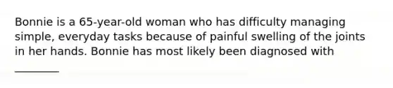 Bonnie is a 65-year-old woman who has difficulty managing simple, everyday tasks because of painful swelling of the joints in her hands. Bonnie has most likely been diagnosed with ________
