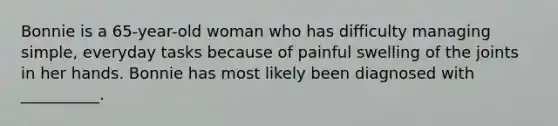 Bonnie is a 65-year-old woman who has difficulty managing simple, everyday tasks because of painful swelling of the joints in her hands. Bonnie has most likely been diagnosed with __________.